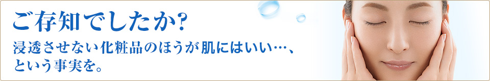 ご存知でしたか？浸透させない化粧品のほうが肌にはいい…、という事実を。