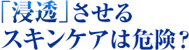 「浸透」させるスキンケアは危険？