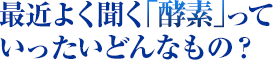 最近よく聞く「酵素」っていったいどんなもの？